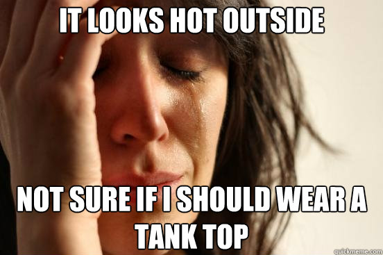 IT LOOKS HOT OUTSIDE NOT SURE IF I SHOULD WEAR A TANK TOP  First World Problems