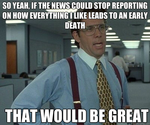 So yeah, if the news could stop reporting on how everything I like leads to an early death THAT WOULD BE GREAT  that would be great