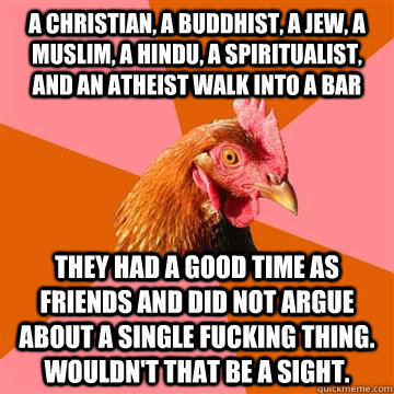 A Christian, a buddhist, a jew, a muslim, a hindu, a spiritualist, and an atheist walk into a bar They had a good time as friends and did not argue about a single fucking thing.  Wouldn't that be a sight.  Anti-Joke Chicken