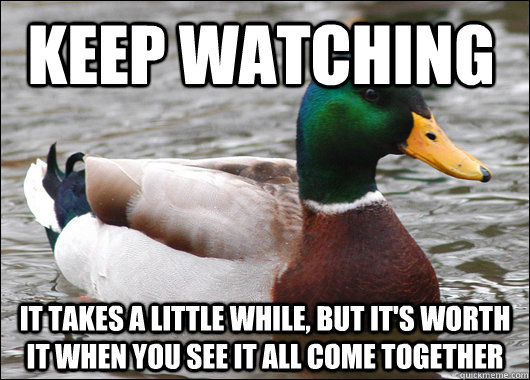 Keep watching It takes a little while, but it's worth it when you see it all come together  Actual Advice Mallard
