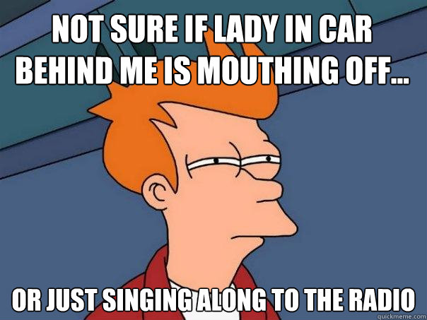 Not sure if lady in car behind me is mouthing off... Or just singing along to the radio  Futurama Fry