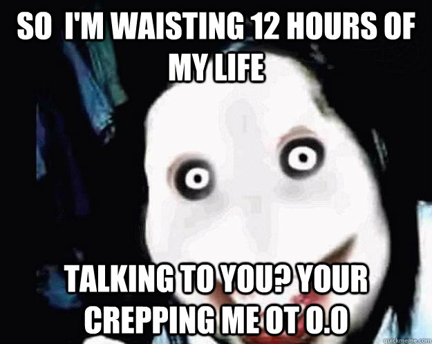 So  i'm waisting 12 hours of my life talking to you? your crepping me ot O.O  Jeff the Killer