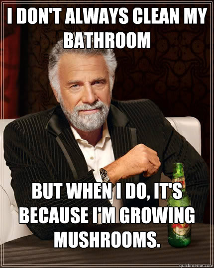 I don't always clean my bathroom but when I do, it's because I'm growing mushrooms.  The Most Interesting Man In The World