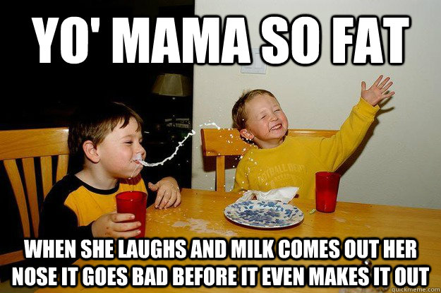 yo' mama so fat when she laughs and milk comes out her nose it goes bad before it even makes it out  yo mama is so fat