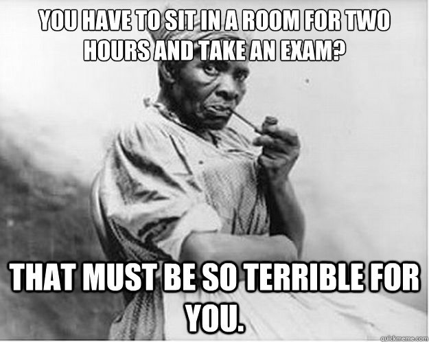 You have to sit in a room for two hours and take an exam? That must be so terrible for you.  Unimpressed Slave