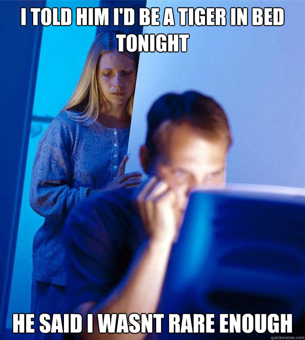 i told him i'd be a tiger in bed tonight he said i wasnt rare enough - i told him i'd be a tiger in bed tonight he said i wasnt rare enough  Redditors Wife