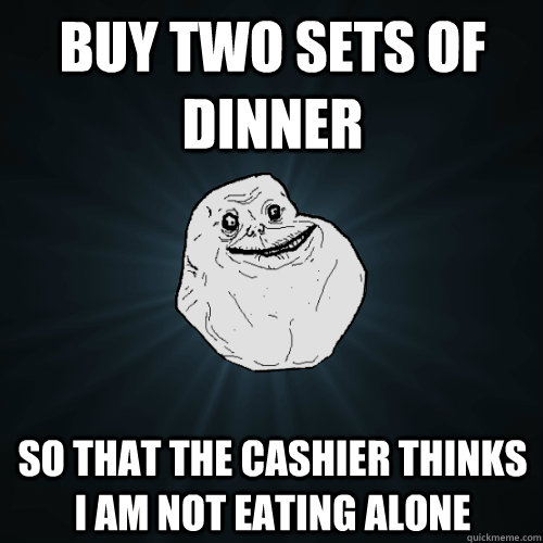 BUY two sets of dinner so that the cashier thinks i am not eating alone  Forever Alone