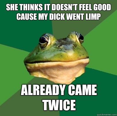 She thinks it doesn't feel good cause my dick went limp  Already came twice   Foul Bachelor Frog