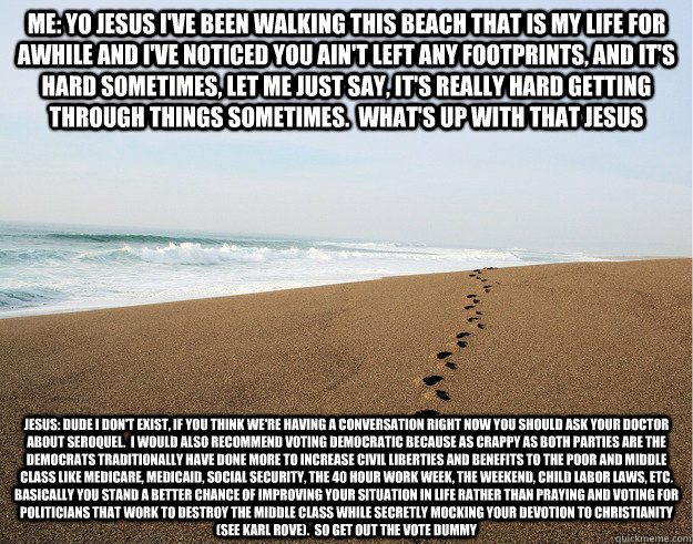 me: Yo Jesus I've been walking this beach that is my life for awhile and i've noticed you ain't left any footprints, and it's hard sometimes, let me just say, it's really hard getting through things sometimes. what's up with that jesus jesus: dude I don' - me: Yo Jesus I've been walking this beach that is my life for awhile and i've noticed you ain't left any footprints, and it's hard sometimes, let me just say, it's really hard getting through things sometimes. what's up with that jesus jesus: dude I don' Absentee Beach Jesus
