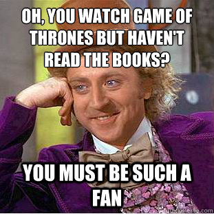 oh, you watch game of thrones but haven't 
read the books? you must be such a fan  Condescending Wonka