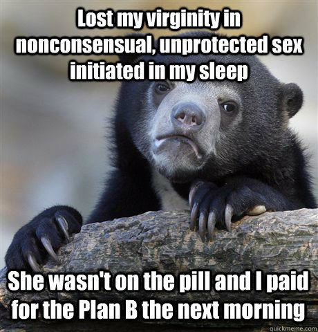 Lost my virginity in nonconsensual, unprotected sex initiated in my sleep She wasn't on the pill and I paid for the Plan B the next morning - Lost my virginity in nonconsensual, unprotected sex initiated in my sleep She wasn't on the pill and I paid for the Plan B the next morning  Confession Bear