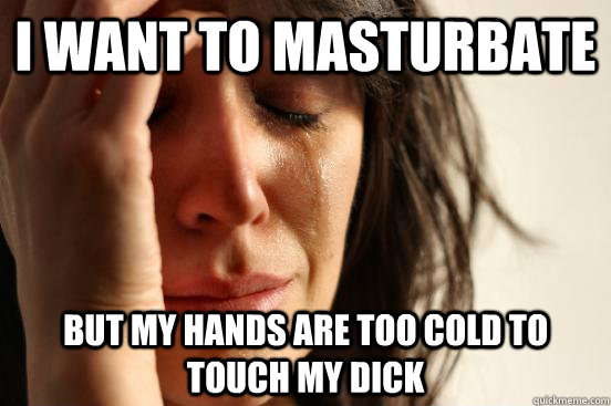 I want to masturbate but my hands are too cold to touch my dick  First World Problems