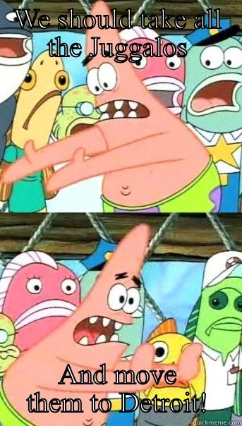 WE SHOULD TAKE ALL THE JUGGALOS AND MOVE THEM TO DETROIT! Push it somewhere else Patrick