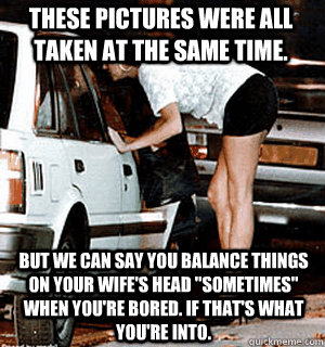 These pictures were all taken at the same time. But we can say you balance things on your wife's head 