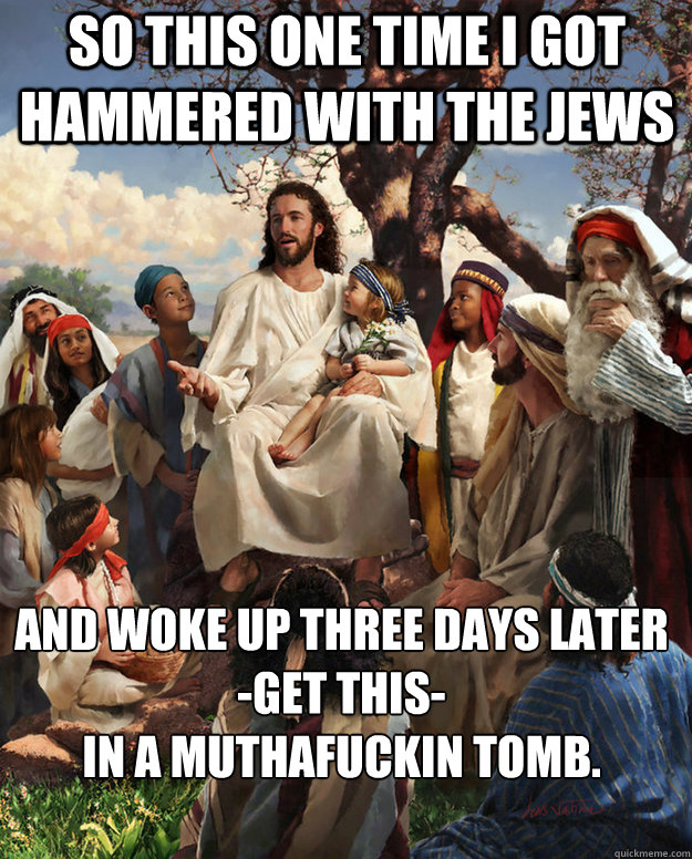 So this one time I got hammered with the Jews and woke up three days later
-get this- 
in a muthafuckin tomb.    
