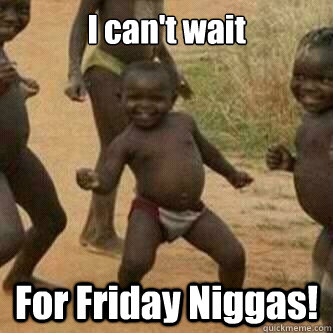 I can't wait For Friday Niggas!  Its friday niggas