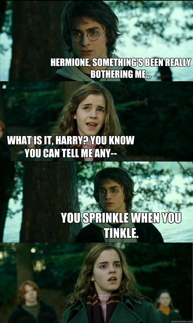 hermione, something's been really bothering me... what is it, harry? you know you can tell me any-- you sprinkle when you tinkle.  Horny Harry