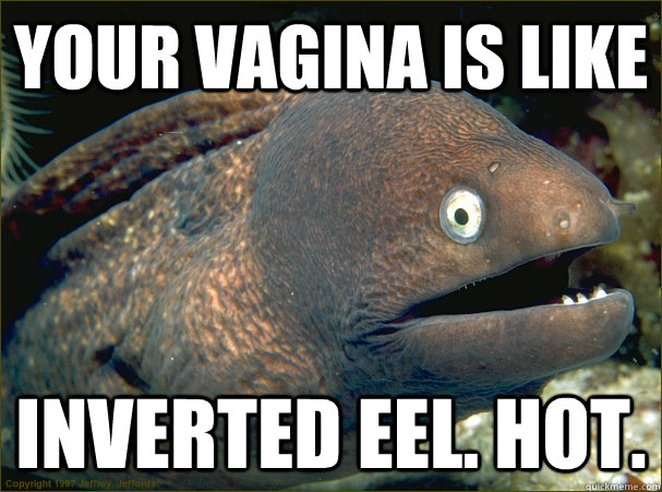 Your vagina is like Inverted eel. Hot.  Bad Joke Eel