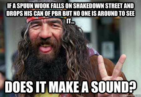 if a Spuun wook falls on shakedown street and drops his can of PBR but no one is around to see it... DOES IT MAKE A SOUND?  