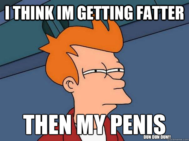I think im getting fatter then my penis
 DUN DUN DUN!!  Futurama Fry