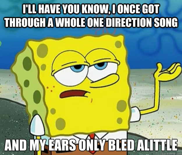 I'll have you know, i once got through a whole one direction song and my ears only bled alittle  Tough Spongebob