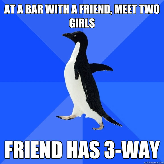 at a bar with a friend, meet two girls friend has 3-way  Socially Awkward Penguin