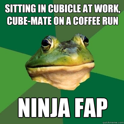 sitting in cubicle at work, cube-mate on a coffee run ninja fap  Foul Bachelor Frog