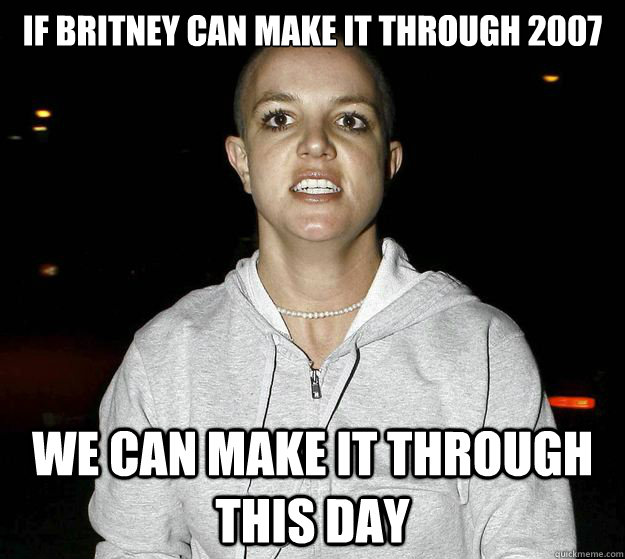 if britney can make it through 2007 we can make it through this day  