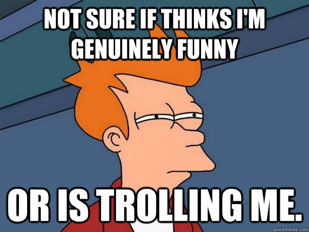 Not sure if thinks I'm genuinely funny Or is trolling me.  Futurama Fry