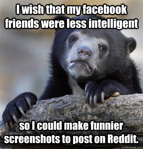 I wish that my facebook friends were less intelligent so I could make funnier screenshots to post on Reddit. - I wish that my facebook friends were less intelligent so I could make funnier screenshots to post on Reddit.  Confession Bear