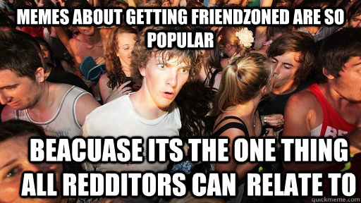memes about getting friendzoned are so popular beacuase its the one thing all redditors can  relate to  Sudden Clarity Clarence