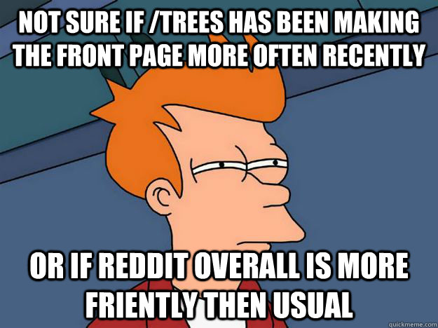 Not sure if /trees has been making the front page more often recently or if reddit overall is more friently then usual  Skeptical fry