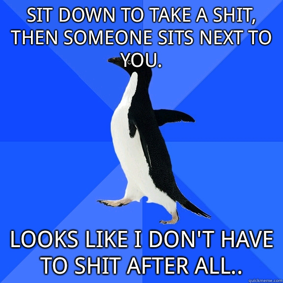 Sit down to take a shit, then someone sits next to you. Looks like I don't have to shit after all..  Socially Awkward Penguin