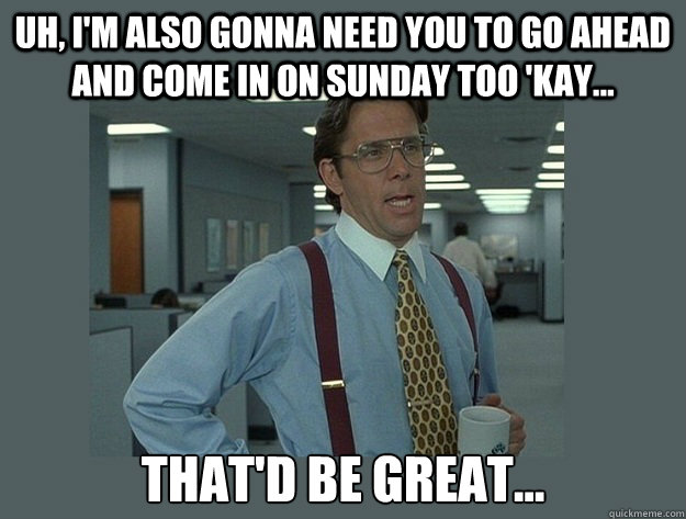 Uh, I'm also gonna need you to go ahead and come in on Sunday too 'kay... That'd be great... - Uh, I'm also gonna need you to go ahead and come in on Sunday too 'kay... That'd be great...  Office Space Lumbergh