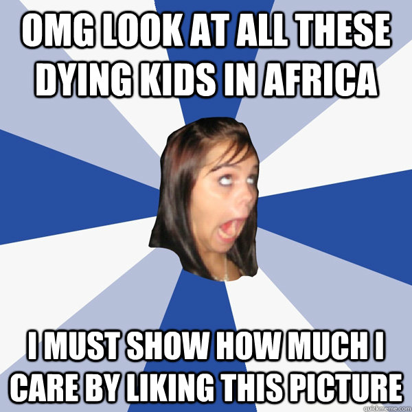 OMG LOOK AT ALL THESE DYING KIDS IN AFRICA I MUST SHOW HOW MUCH I CARE BY LIKING THIS PICTURE  Annoying Facebook Girl