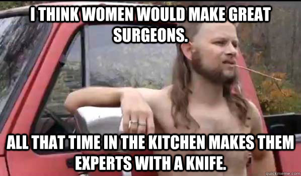 I think women would make great surgeons. All that time in the kitchen makes them experts with a knife.  Almost Politically Correct Redneck