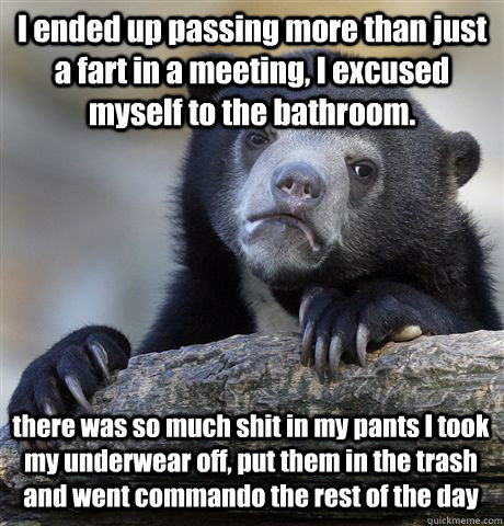I ended up passing more than just a fart in a meeting, I excused myself to the bathroom. there was so much shit in my pants I took my underwear off, put them in the trash and went commando the rest of the day  Confession Bear