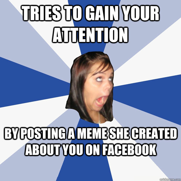 tries to gain your attention by posting a meme she created about you on facebook  Annoying Facebook Girl