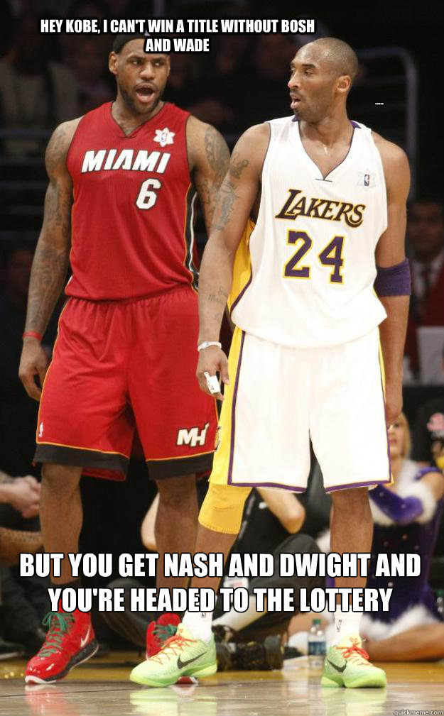 Hey Kobe, I can't win a title without Bosh and Wade But you get Nash and Dwight and
you're headed to the lottery ..... - Hey Kobe, I can't win a title without Bosh and Wade But you get Nash and Dwight and
you're headed to the lottery .....  Lebron and Kobe