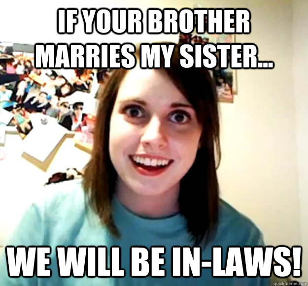 If your brother marries my sister... We will be in-laws!  Overly Attached Girlfriend