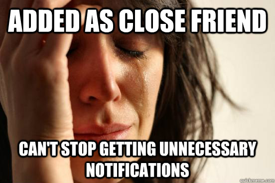 Added as close friend can't stop getting unnecessary notifications  First World Problems