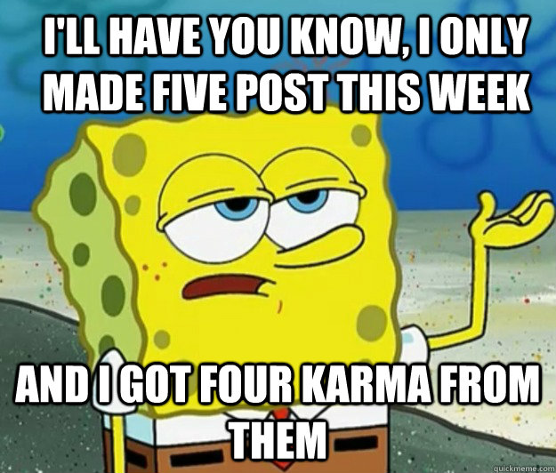 I'll have you know, i only made five post this week And I got four karma from them  How tough am I