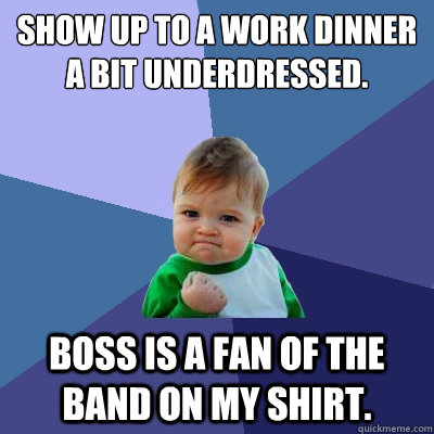 Show up to a work dinner a bit underdressed. Boss is a fan of the band on my shirt.  Success Kid