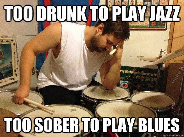 Too drunk to play jazz  too sober to play blues  