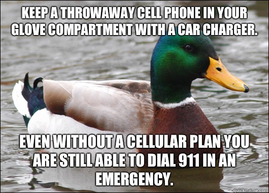 Keep a throwaway cell phone in your glove compartment with a car charger. Even without a cellular plan you are still able to dial 911 in an emergency.  Actual Advice Mallard