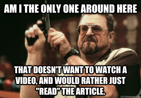 Am I the only one around here That doesn't want to watch a video, and would rather just 
