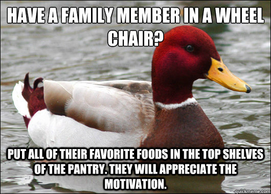 Have a family member in a wheel chair?
 put all of their favorite foods in the top shelves of the pantry. They will appreciate the motivation.  Malicious Advice Mallard