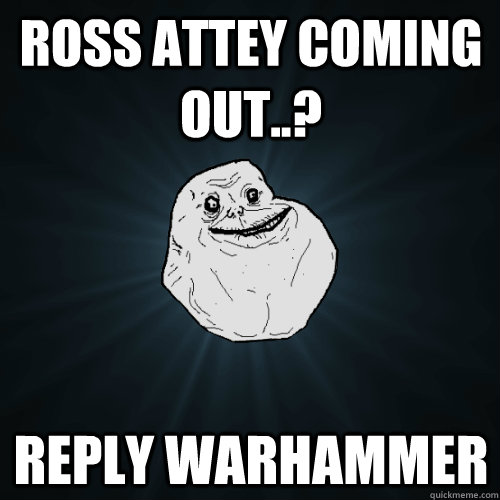 Ross Attey Coming out..? Reply Warhammer  Forever Alone