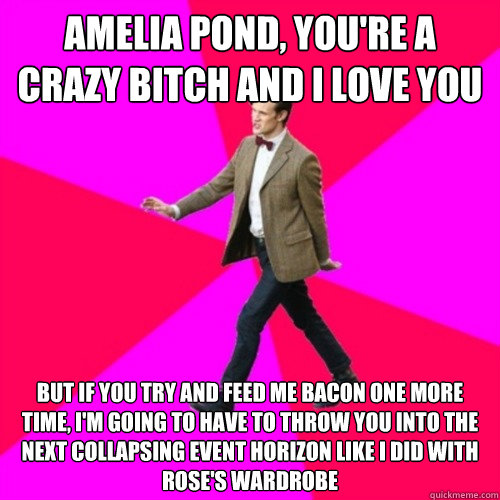 AMELIA POND, YOU'RE A CRAZY BITCH AND I LOVE YOU BUT IF YOU TRY AND FEED ME BACON ONE MORE TIME, I'M GOING TO HAVE TO THROW YOU INTO THE NEXT COLLAPSING EVENT HORIZON LIKE I DID WITH ROSE'S WARDROBE  