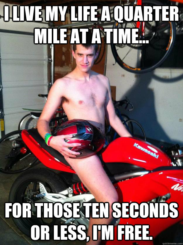 I live my life a quarter mile at a time... For those ten seconds or less, I'm free.  Motorcycle Matt